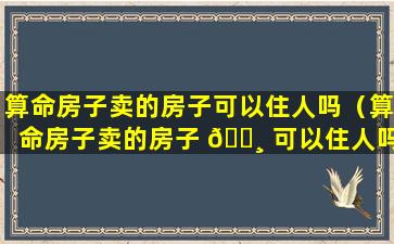 算命房子卖的房子可以住人吗（算命房子卖的房子 🕸 可以住人吗知乎）